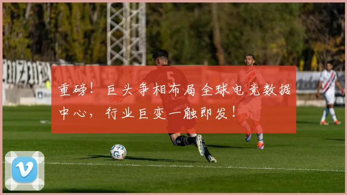 重磅!巨头争相布局全球电竞数据中心,行业巨变一触即发!