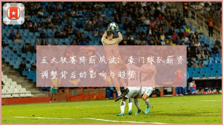 五大联赛降薪风波:豪门球队薪资调整背后的影响与趋势