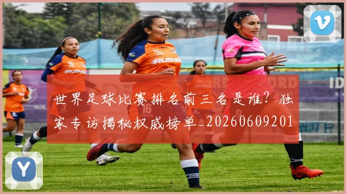 世界足球比赛排名前三名是谁？独家专访揭秘权威榜单_20260609201505