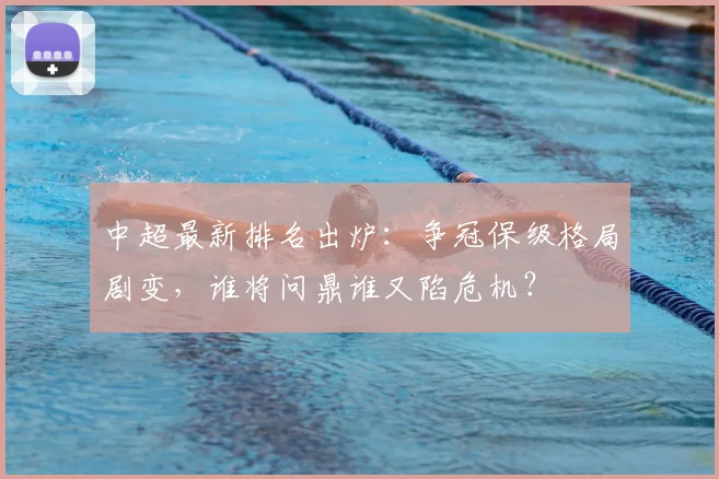 中超最新排名出炉:争冠保级格局剧变,谁将问鼎谁又陷危机?