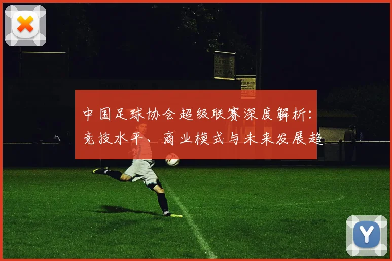 中国足球协会超级联赛深度解析：竞技水平、商业模式与未来发展趋势
