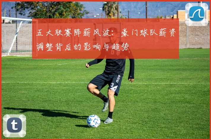 五大联赛降薪风波:豪门球队薪资调整背后的影响与趋势