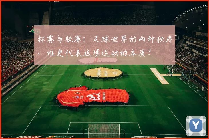 杯赛与联赛：足球世界的两种秩序，谁更代表这项运动的本质？