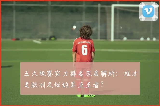 五大联赛实力排名深度解析：谁才是欧洲足坛的真正王者？